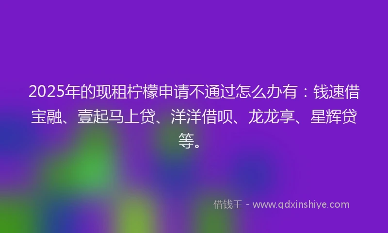 2025年的现租柠檬申请不通过怎么办有：钱速借宝融、壹起马上贷、洋洋借呗、龙龙享、星辉贷等。