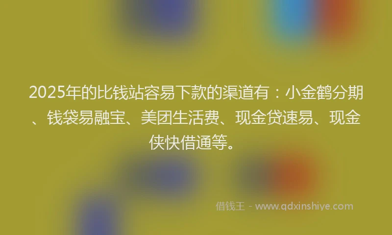 2025年的比钱站容易下款的渠道有：小金鹤分期、钱袋易融宝、美团生活费、现金贷速易、现金侠快借通等。