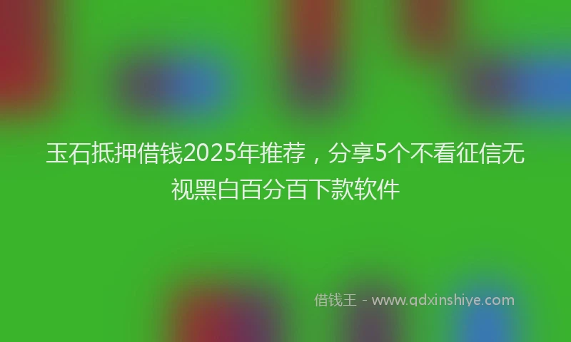 玉石抵押借钱2025年推荐，分享5个不看征信无视黑白百分百下款软件