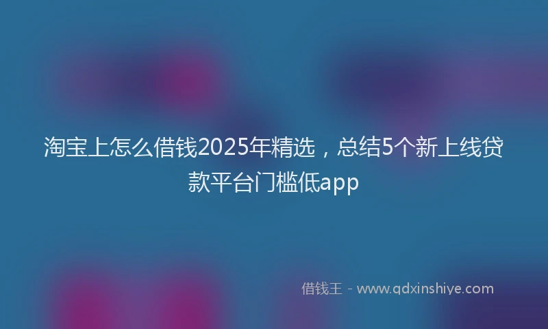 淘宝上怎么借钱2025年精选，总结5个新上线贷款平台门槛低app