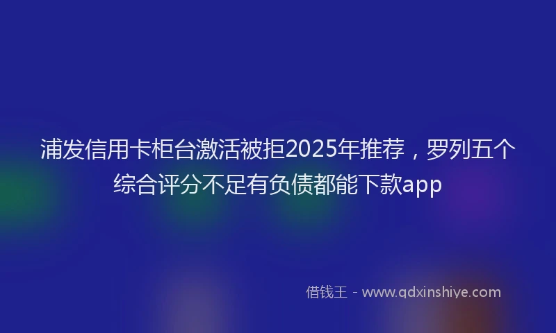 浦发信用卡柜台激活被拒2025年推荐，罗列五个综合评分不足有负债都能下款app