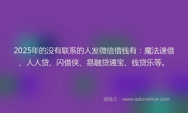 2025年的没有联系的人发微信借钱有：魔法速借、人人贷、闪借侠、易融贷通宝、钱贷乐等。