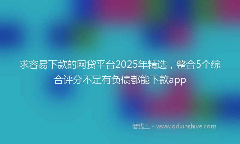求容易下款的网贷平台2025年精选，整合5个综合评分不足有负债都能下款app