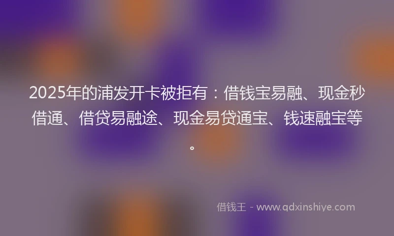 2025年的浦发开卡被拒有：借钱宝易融、现金秒借通、借贷易融途、现金易贷通宝、钱速融宝等。