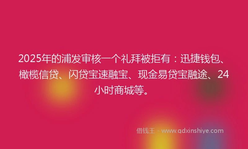 2025年的浦发审核一个礼拜被拒有：迅捷钱包、橄榄信贷、闪贷宝速融宝、现金易贷宝融途、24小时商城等。