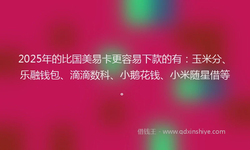 2025年的比国美易卡更容易下款的有：玉米分、乐融钱包、滴滴数科、小鹅花钱、小米随星借等。