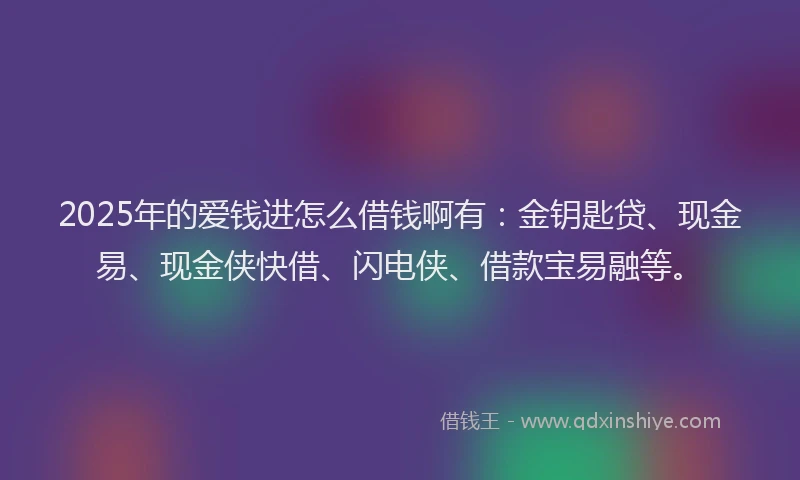2025年的爱钱进怎么借钱啊有：金钥匙贷、现金易、现金侠快借、闪电侠、借款宝易融等。