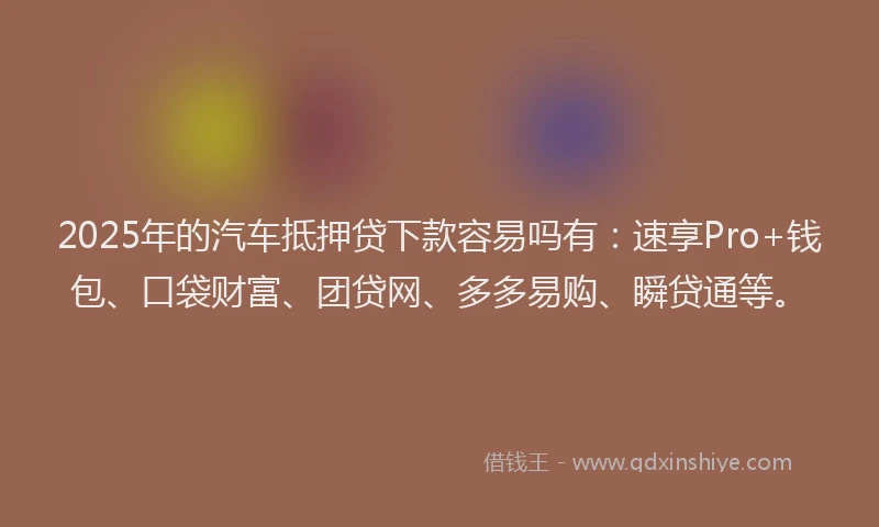 2025年的汽车抵押贷下款容易吗有：速享Pro+钱包、口袋财富、团贷网、多多易购、瞬贷通等。
