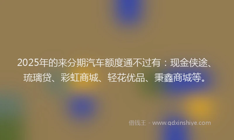 2025年的来分期汽车额度通不过有：现金侠途、琉璃贷、彩虹商城、轻花优品、秉鑫商城等。