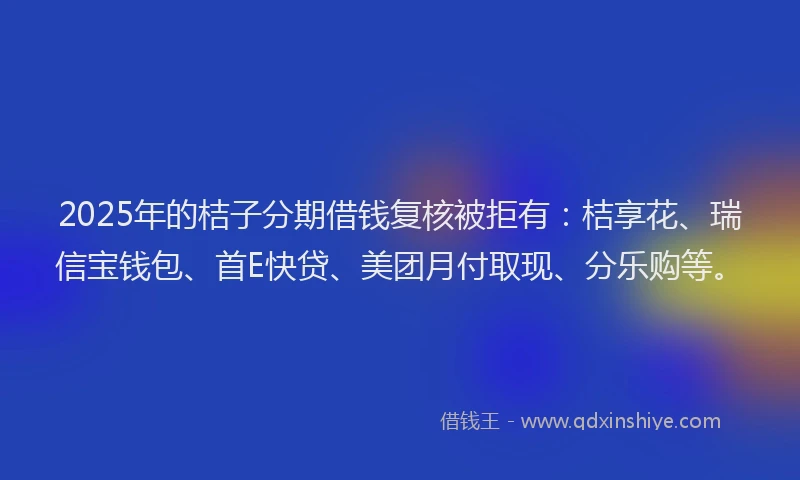 2025年的桔子分期借钱复核被拒有：桔享花、瑞信宝钱包、首E快贷、美团月付取现、分乐购等。
