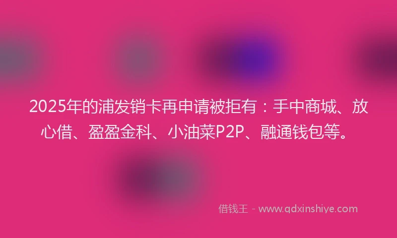 2025年的浦发销卡再申请被拒有：手中商城、放心借、盈盈金科、小油菜P2P、融通钱包等。