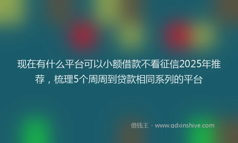 现在有什么平台可以小额借款不看征信2025年推荐，梳理5个周周到贷款相同系列的平台