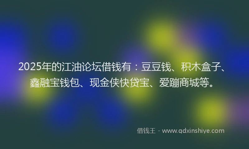 2025年的江油论坛借钱有：豆豆钱、积木盒子、鑫融宝钱包、现金侠快贷宝、爱蹦商城等。