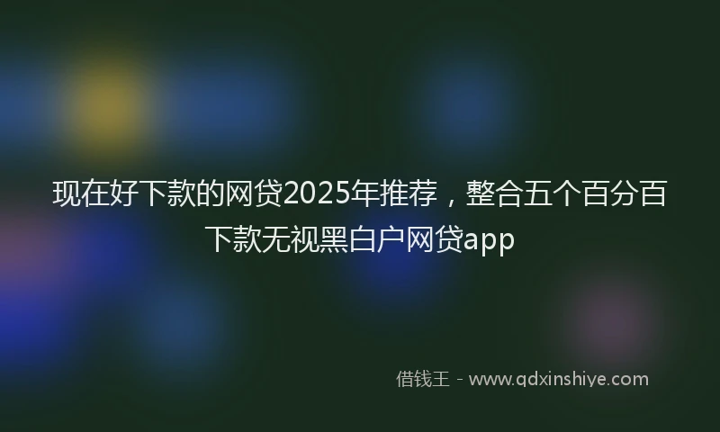现在好下款的网贷2025年推荐，整合五个百分百下款无视黑白户网贷app