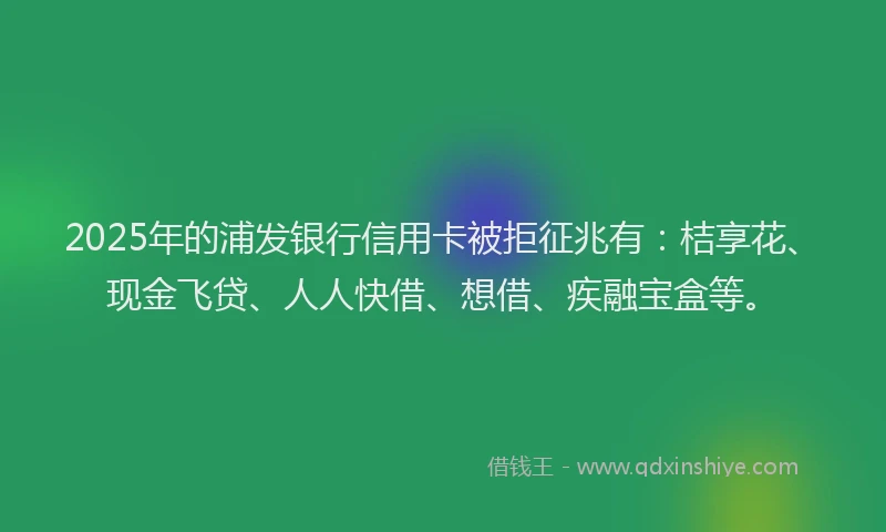 2025年的浦发银行信用卡被拒征兆有：桔享花、现金飞贷、人人快借、想借、疾融宝盒等。