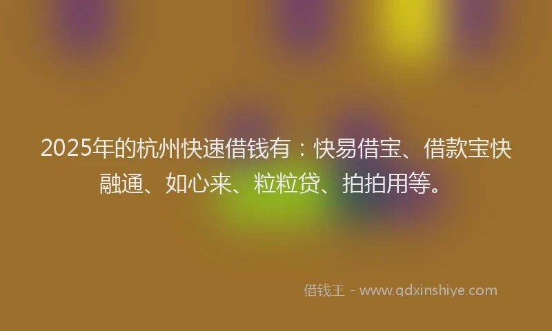 2025年的杭州快速借钱有：快易借宝、借款宝快融通、如心来、粒粒贷、拍拍用等。