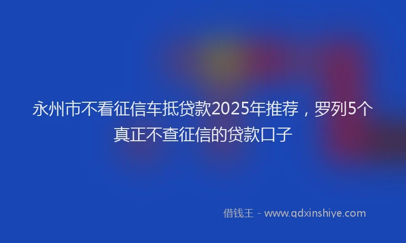 永州市不看征信车抵贷款2025年推荐，罗列5个真正不查征信的贷款口子