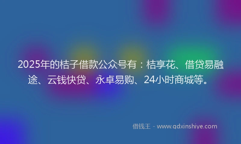 2025年的桔子借款公众号有：桔享花、借贷易融途、云钱快贷、永卓易购、24小时商城等。