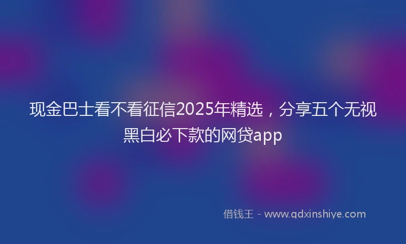 现金巴士看不看征信2025年精选，分享五个无视黑白必下款的网贷app