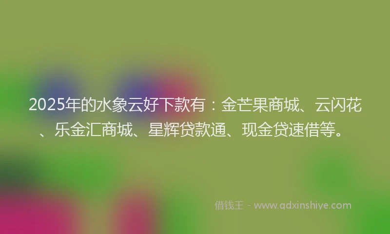 2025年的水象云好下款有：金芒果商城、云闪花、乐金汇商城、星辉贷款通、现金贷速借等。