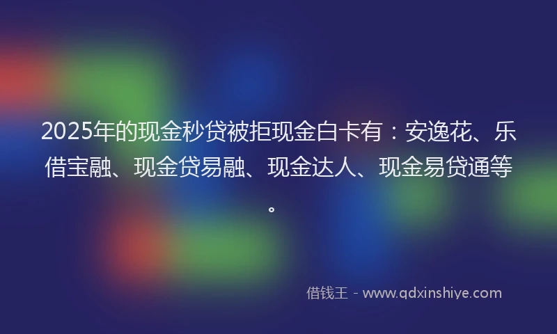 2025年的现金秒贷被拒现金白卡有：安逸花、乐借宝融、现金贷易融、现金达人、现金易贷通等。