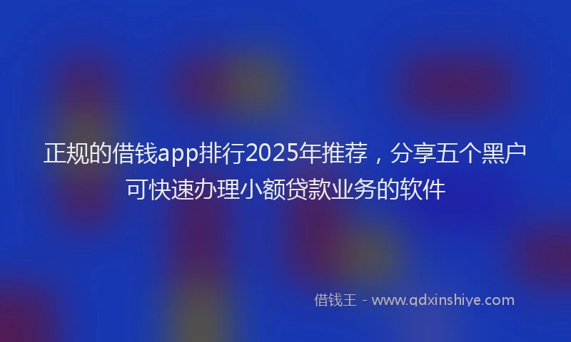 正规的借钱app排行2025年推荐，分享五个黑户可快速办理小额贷款业务的软件