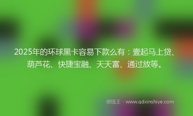 2025年的环球黑卡容易下款么有：壹起马上贷、葫芦花、快捷宝融、天天富、通过放等。