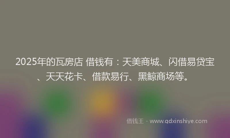 2025年的瓦房店 借钱有：天美商城、闪借易贷宝、天天花卡、借款易行、黑鲸商场等。