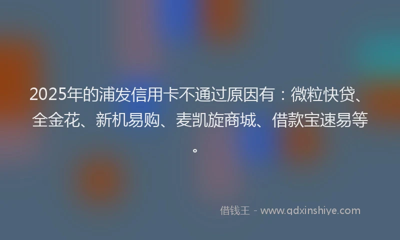 2025年的浦发信用卡不通过原因有：微粒快贷、全金花、新机易购、麦凯旋商城、借款宝速易等。