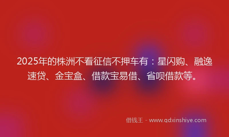 2025年的株洲不看征信不押车有：星闪购、融逸速贷、金宝盒、借款宝易借、省呗借款等。