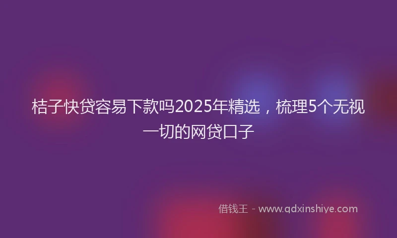 桔子快贷容易下款吗2025年精选，梳理5个无视一切的网贷口子