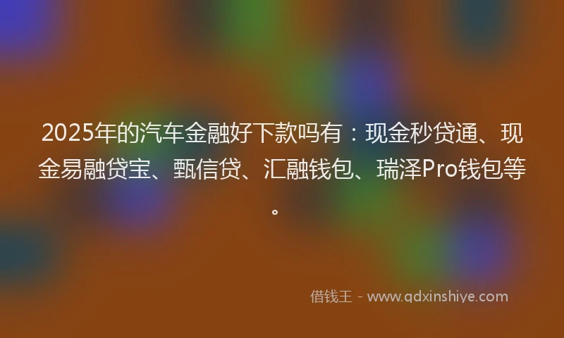 2025年的汽车金融好下款吗有：现金秒贷通、现金易融贷宝、甄信贷、汇融钱包、瑞泽Pro钱包等。
