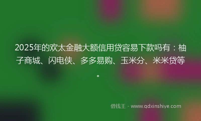 2025年的欢太金融大额信用贷容易下款吗有：柚子商城、闪电侠、多多易购、玉米分、米米贷等。