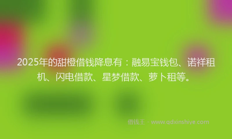 2025年的甜橙借钱降息有：融易宝钱包、诺祥租机、闪电借款、星梦借款、萝卜租等。