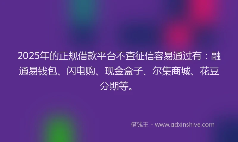 2025年的正规借款平台不查征信容易通过有：融通易钱包、闪电购、现金盒子、尔集商城、花豆分期等。