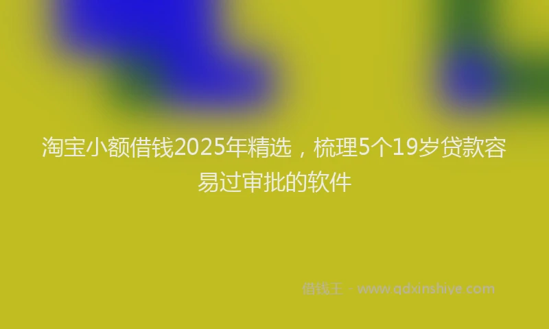 淘宝小额借钱2025年精选，梳理5个19岁贷款容易过审批的软件