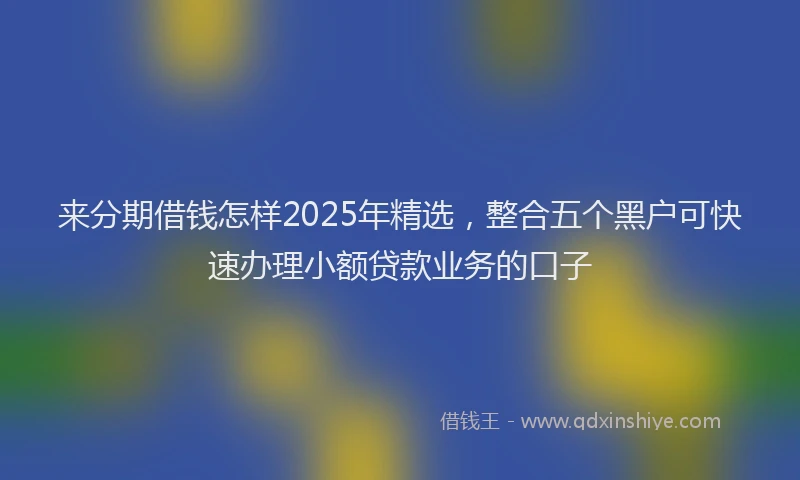 来分期借钱怎样2025年精选，整合五个黑户可快速办理小额贷款业务的口子