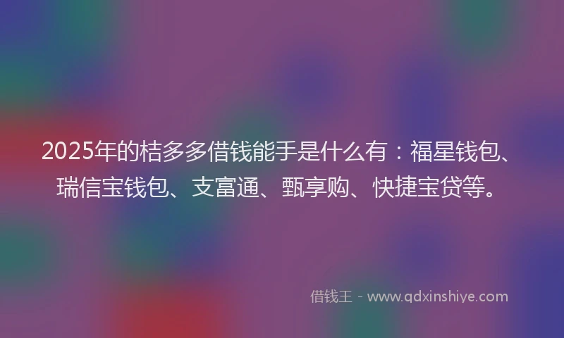 2025年的桔多多借钱能手是什么有：福星钱包、瑞信宝钱包、支富通、甄享购、快捷宝贷等。