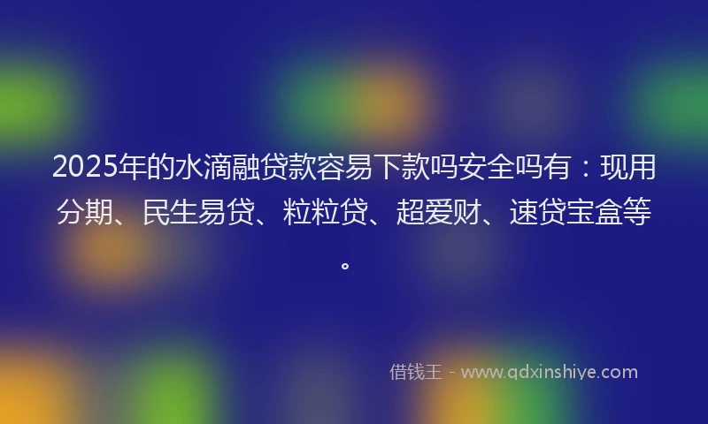 2025年的水滴融贷款容易下款吗安全吗有：现用分期、民生易贷、粒粒贷、超爱财、速贷宝盒等。