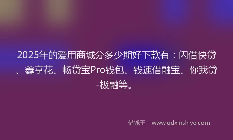 2025年的爱用商城分多少期好下款有：闪借快贷、鑫享花、畅贷宝Pro钱包、钱速借融宝、你我贷-极融等。