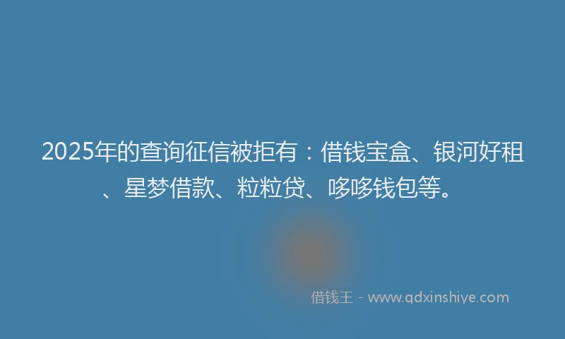 2025年的查询征信被拒有：借钱宝盒、银河好租、星梦借款、粒粒贷、哆哆钱包等。