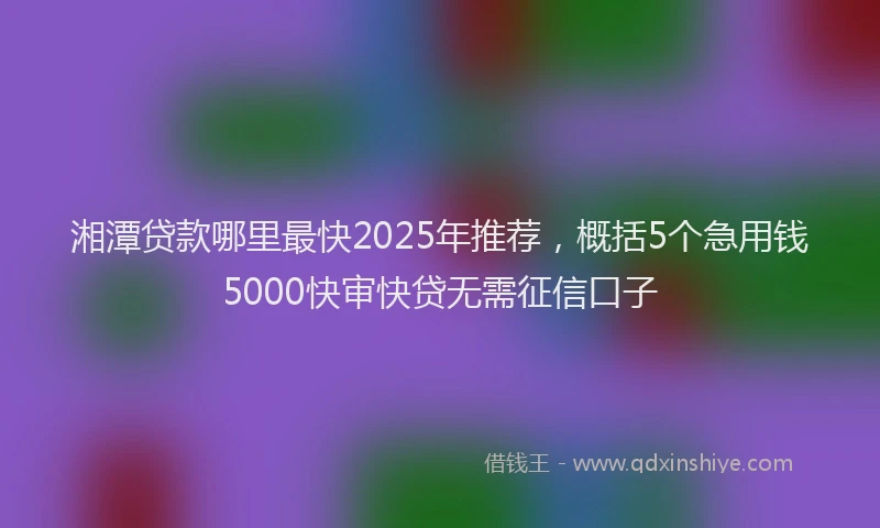 湘潭贷款哪里最快2025年推荐，概括5个急用钱5000快审快贷无需征信口子