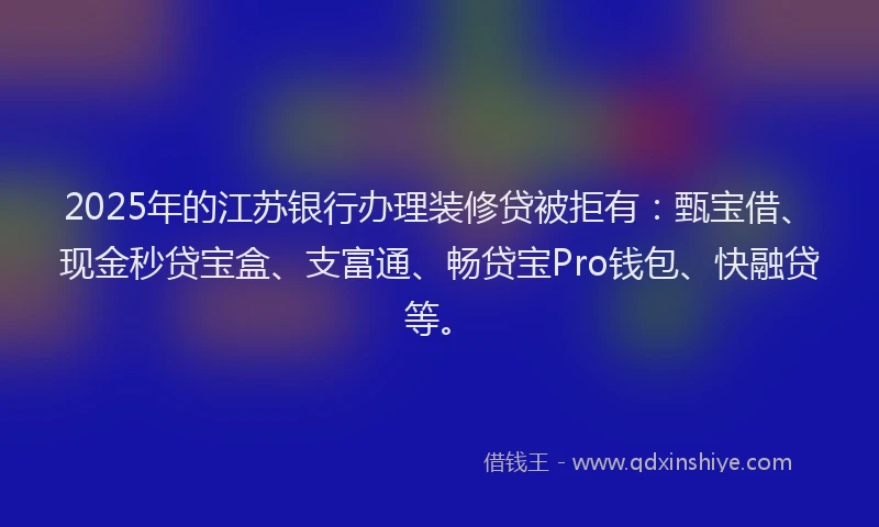 2025年的江苏银行办理装修贷被拒有：甄宝借、现金秒贷宝盒、支富通、畅贷宝Pro钱包、快融贷等。