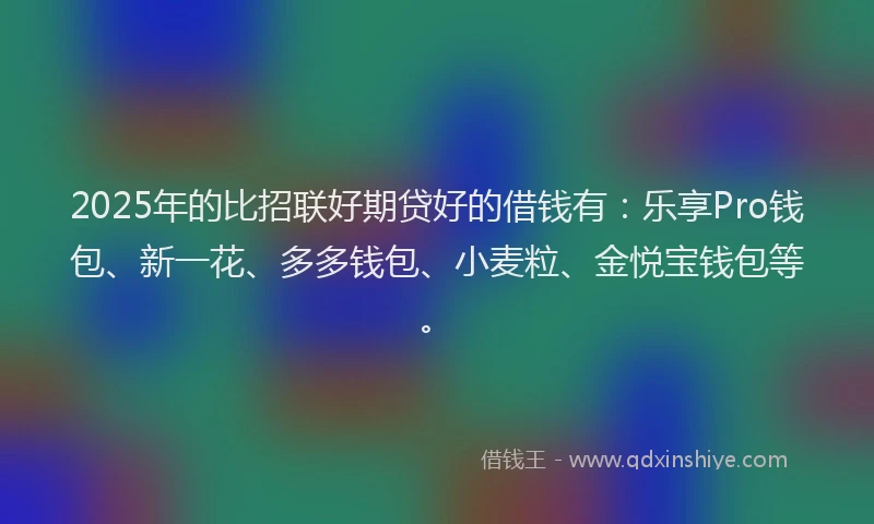 2025年的比招联好期贷好的借钱有：乐享Pro钱包、新一花、多多钱包、小麦粒、金悦宝钱包等。