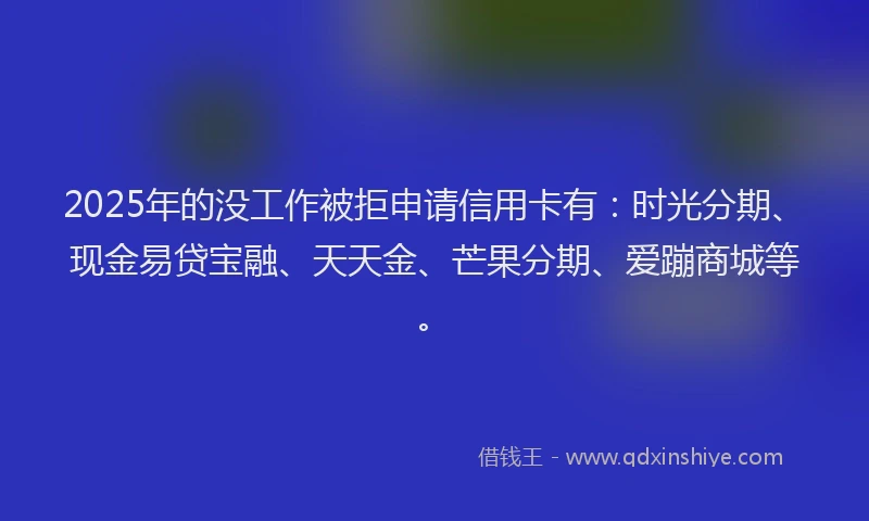 2025年的没工作被拒申请信用卡有：时光分期、现金易贷宝融、天天金、芒果分期、爱蹦商城等。