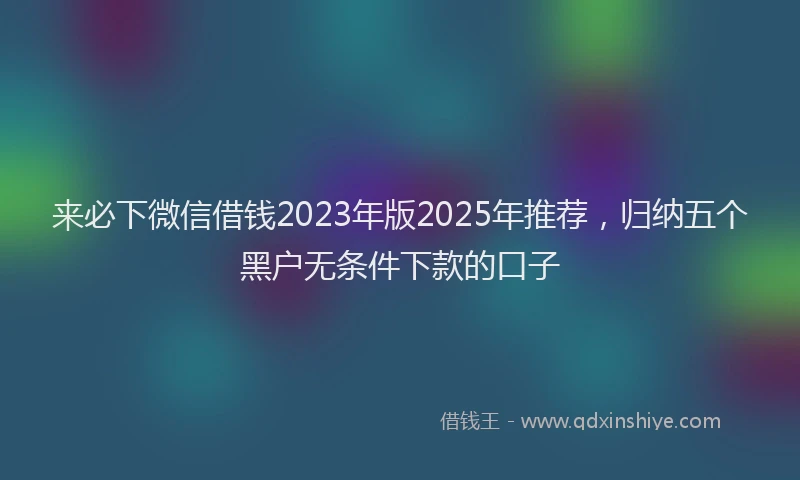 来必下微信借钱2023年版2025年推荐，归纳五个黑户无条件下款的口子