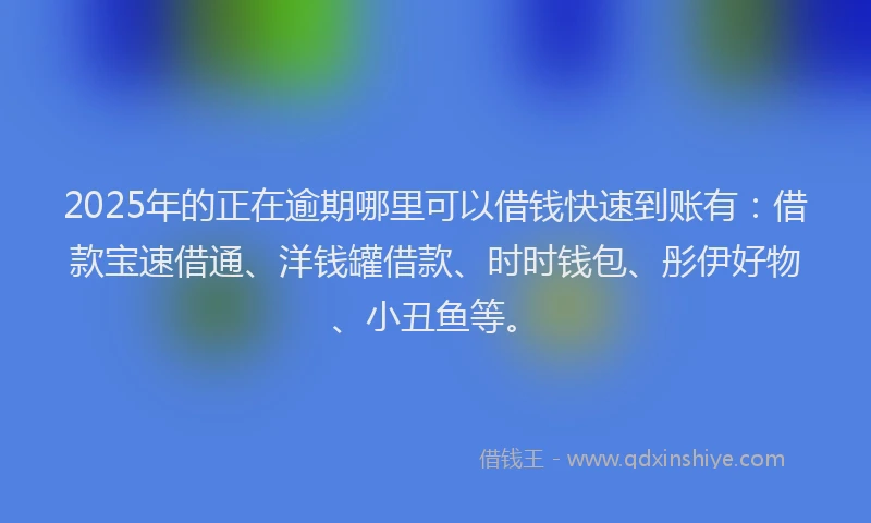 2025年的正在逾期哪里可以借钱快速到账有：借款宝速借通、洋钱罐借款、时时钱包、彤伊好物、小丑鱼等。