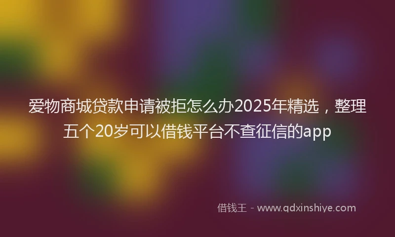 爱物商城贷款申请被拒怎么办2025年精选，整理五个20岁可以借钱平台不查征信的app