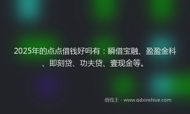 2025年的点点借钱好吗有：瞬借宝融、盈盈金科、即刻贷、功夫贷、壹现金等。