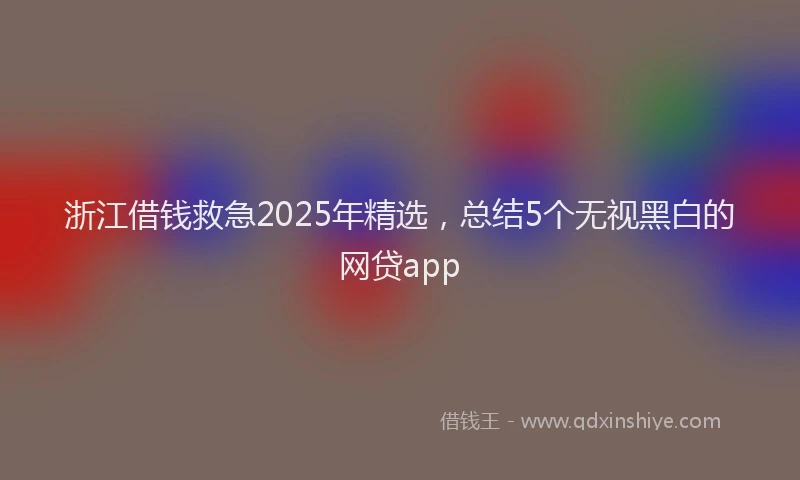 浙江借钱救急2025年精选，总结5个无视黑白的网贷app